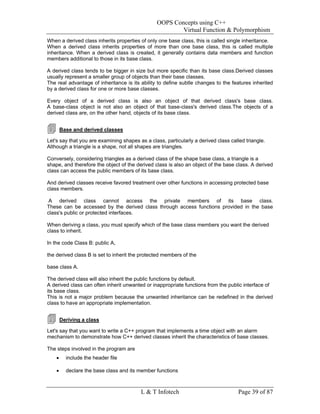 OOPS Concepts using C++
                                                        Virtual Function & Polymorphism
When a derived class inherits properties of only one base class, this is called single inheritance.
When a derived class inherits properties of more than one base class, this is called multiple
inheritance. When a derived class is created, it generally contains data members and function
members additional to those in its base class.

A derived class tends to be bigger in size but more specific than its base class.Derived classes
usually represent a smaller group of objects than their base classes.
The real advantage of inheritance is its ability to define subtle changes to the features inherited
by a derived class for one or more base classes.

Every object of a derived class is also an object of that derived class's base class.
A base-class object is not also an object of that base-class's derived class.The objects of a
derived class are, on the other hand, objects of its base class.


        Base and derived classes

Let's say that you are examining shapes as a class, particularly a derived class called triangle.
Although a triangle is a shape, not all shapes are triangles.

Conversely, considering triangles as a derived class of the shape base class, a triangle is a
shape, and therefore the object of the derived class is also an object of the base class. A derived
class can access the public members of its base class.

And derived classes receive favored treatment over other functions in accessing protected base
class members.

 A derived class cannot access the private members of its base class.
These can be accessed by the derived class through access functions provided in the base
class's public or protected interfaces.

When deriving a class, you must specify which of the base class members you want the derived
class to inherit.

In the code Class B: public A,

the derived class B is set to inherit the protected members of the

base class A.

The derived class will also inherit the public functions by default.
A derived class can often inherit unwanted or inappropriate functions from the public interface of
its base class.
This is not a major problem because the unwanted inheritance can be redefined in the derived
class to have an appropriate implementation.


        Deriving a class

Let's say that you want to write a C++ program that implements a time object with an alarm
mechanism to demonstrate how C++ derived classes inherit the characteristics of base classes.

The steps involved in the program are
    •     include the header file

    •     declare the base class and its member functions



                                         L & T Infotech                              Page 39 of 87
 