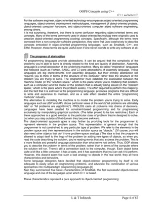 OOPS Concepts using C++
                                                                                      C++ as better C
For the software engineer, object-oriented technology encompasses object-oriented programming
languages, object-oriented development methodologies, management of object-oriented projects,
object-oriented computer hardware, and object-oriented computer aided software engineering,
among others.
It is not surprising, therefore, that there is some confusion regarding object-oriented terms and
concepts. Many of the terms commonly used in object-oriented technology were originally used to
describe object-oriented programming (coding) concepts. Specifically, although the terms were
borrowed from a non-computer-software perspective, they were first used extensively to describe
concepts embodied in object-oriented programming languages, such as Smalltalk, C++, and
Eiffel. However, these terms are quite useful even if one never intends to write any software at all.


     The progress of abstraction
All programming languages provide abstractions. It can be argued that the complexity of the
problems you’re able to solve is directly related to the kind and quality of abstraction. Assembly
language is a small abstraction of the underlying machine. Many so-called “imperative” languages
that followed (such as Fortran, BASIC, and C) were abstractions of assembly language. These
languages are big improvements over assembly language, but their primary abstraction still
requires you to think in terms of the structure of the computer rather than the structure of the
problem you are trying to solve. The programmer must establish the association between the
machine model (in the “solution space,” which is the place where you’re modeling that problem,
such as a computer) and the model of the problem that is actually being solved (in the “problem
space,” which is the place where the problem exists). The effort required to perform this mapping,
and the fact that it is extrinsic to the programming language, produces programs that are difficult
to write and expensive to maintain, and as a side effect created the entire “programming
methods” industry.
The alternative to modeling the machine is to model the problem you’re trying to solve. Early
languages such as LISP and APL chose particular views of the world (“All problems are ultimately
lists” or “All problems are algorithmic”). PROLOG casts all problems into chains of decisions.
Languages have been created for constraint-based programming and for programming
exclusively by manipulating graphical symbols. (The latter proved to be too restrictive.) Each of
these approaches is a good solution to the particular class of problem they’re designed to solve,
but when you step outside of that domain they become awkward.
The object-oriented approach goes a step farther by providing tools for the programmer to
represent elements in the problem space. This representation is general enough that the
programmer is not constrained to any particular type of problem. We refer to the elements in the
problem space and their representations in the solution space as “objects.” (Of course, you will
also need other objects that don’t have problem-space analogs.) The idea is that the program is
allowed to adapt itself to the lingo of the problem by adding new types of objects, so when you
read the code describing the solution, you’re reading words that also express the problem. This is
a more flexible and powerful language abstraction than what we’ve had before. Thus, OOP allows
you to describe the problem in terms of the problem, rather than in terms of the computer where
the solution will run. There’s still a connection back to the computer, though. Each object looks
quite a bit like a little computer; it has a state, and it has operations that you can ask it to perform.
However, this doesn’t seem like such a bad analogy to objects in the real world; they all have
characteristics and behaviors.
Some language designers have decided that object-oriented programming by itself is not
adequate to easily solve all programming problems, and advocate the combination of various
approaches into multiparadigm programming languages.[4]
Alan Kay summarized five basic characteristics of Smalltalk, the first successful object-oriented
language and one of the languages upon which C++ is based.

These characteristics represent a pure approach to object-oriented programming:




                                           L & T Infotech                                 Page 4 of 87
 