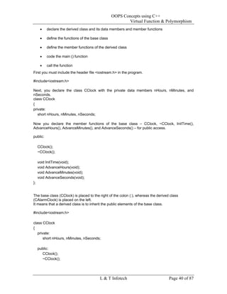 OOPS Concepts using C++
                                                           Virtual Function & Polymorphism
      •   declare the derived class and its data members and member functions

      •   define the functions of the base class

      •   define the member functions of the derived class

      •   code the main () function

      •   call the function
First you must include the header file <iostream.h> in the program.

#include<iostream.h>

Next, you declare the class CClock with the private data members nHours, nMinutes, and
nSeconds.
class CClock
{
private:
   short nHours, nMinutes, nSeconds;

Now you declare the member functions of the base class – CClock, ~CClock, InitTime(),
AdvanceHours(), AdvanceMinutes(), and AdvanceSeconds() – for public access.

public:

     CClock();
     ~CClock();

     void InitTime(void);
     void AdvanceHours(void);
     void AdvanceMinutes(void);
     void AdvanceSeconds(void);
};


The base class (CClock) is placed to the right of the colon (:), whereas the derived class
(CAlarmClock) is placed on the left.
It means that a derived class is to inherit the public elements of the base class.

#include<iostream.h>

class CClock
{
   private:
       short nHours, nMinutes, nSeconds;

     public:
       CClock();
       ~CClock();




                                           L & T Infotech                           Page 40 of 87
 