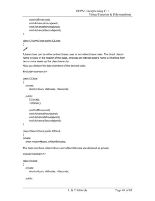 OOPS Concepts using C++
                                                        Virtual Function & Polymorphism
        void InitTime(void);
        void AdvanceHours(void);
        void AdvanceMinutes(void);
        void AdvanceSeconds(void);
};

class CAlarmClock:public CClock
{


A base class can be either a direct base class or an indirect base class. The direct class's
name is listed in the header of the class, whereas an indirect class's name is inherited from
two or more levels up the class hierarchy.
Now you declare the data members of the derived class.

#include<iostream.h>

class CClock
{
   private:
       short nHours, nMinutes, nSeconds;

     public:
       CClock();
       ~CClock();

        void InitTime(void);
        void AdvanceHours(void);
        void AdvanceMinutes(void);
        void AdvanceSeconds(void);
};

class CAlarmClock:public CClock
{
private:
   short nAlarmHours, nAlarmMinutes;

The data members nAlarmHours and nAlarmMinutes are declared as private.

include<iostream.h>

class CClock
{
   private:
       short nHours, nMinutes, nSeconds;

     public:



                                         L & T Infotech                             Page 41 of 87
 