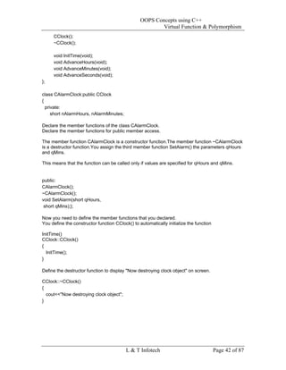 OOPS Concepts using C++
                                                         Virtual Function & Polymorphism
     CClock();
     ~CClock();

     void InitTime(void);
     void AdvanceHours(void);
     void AdvanceMinutes(void);
     void AdvanceSeconds(void);
};

class CAlarmClock:public CClock
{
  private:
     short nAlarmHours, nAlarmMinutes;

Declare the member functions of the class CAlarmClock.
Declare the member functions for public member access.

The member function CAlarmClock is a constructor function.The member function ~CAlarmClock
is a destructor function.You assign the third member function SetAlarm() the parameters qHours
and qMins.

This means that the function can be called only if values are specified for qHours and qMins.


public:
CAlarmClock();
~CAlarmClock();
void SetAlarm(short qHours,
 short qMins);};

Now you need to define the member functions that you declared.
You define the constructor function CClock() to automatically initialize the function

InitTime()
CClock::CClock()
{
  InitTime();
}

Define the destructor function to display "Now destroying clock object" on screen.

CClock::~CClock()
{
  cout<<"Now destroying clock object";
}




                                          L & T Infotech                                Page 42 of 87
 