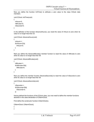 OOPS Concepts using C++
                                                        Virtual Function & Polymorphism
Now you define the function InitTime() to attribute a zero value to the class CClock data
members.

void CClock::InitTime(void)
{
  nHours=0;
  nMinutes=0;
  nSeconds=0;
}

In the definition of the function AdvanceHours(), you reset the value of nHours to zero when its
value is no longer less than 23.

void CClock::AdvanceHours(void)
{
  nHours++;
  if(nHours>23){
     nHours=0;
  }
}

Next you define the AdvanceMinutes() member function to reset the value of nMinutes to zero
when its value is no longer less than 59.

void CClock::AdvanceMinutes(void)
{
  nMinutes++;
  if(nMinutes>59){
     nMinutes=0;
  }
}

Now you define the member function AdvanceSeconds() to reset the value of nSeconds to zero
when its value is no longer less than 59.

void CClock::AdvanceSeconds(void)
{
  nSeconds++;
  if(nSeconds>59){
     nSeconds=0;
  }}

Having defined the functions of the CClock class, you now need to define the member functions
declared in the class declaration of CAlarmClock.

First define the constructor function CAlarmClock().

CAlarmClock::CAlarmClock()
{
}



                                         L & T Infotech                          Page 43 of 87
 