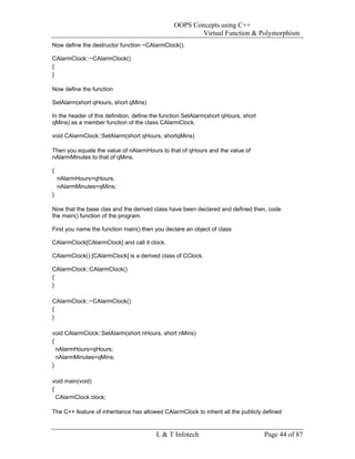 OOPS Concepts using C++
                                                         Virtual Function & Polymorphism
Now define the destructor function ~CAlarmClock().

CAlarmClock::~CAlarmClock()
{
}

Now define the function

SetAlarm(short qHours, short qMins)

In the header of this definition, define the function SetAlarm(short qHours, short
qMins) as a member function of the class CAlarmClock.

void CAlarmClock::SetAlarm(short qHours, shortqMins)

Then you equate the value of nAlarmHours to that of qHours and the value of
nAlarmMinutes to that of qMins.

{
    nAlarmHours=qHours;
    nAlarmMinutes=qMins;
}

Now that the base clas and the derived class have been declared and defined then, code
the main() function of the program.

First you name the function main() then you declare an object of class

CAlarmClock[CAlarmClock] and call it clock.

CAlarmClock() [CAlarmClock] is a derived class of CClock.

CAlarmClock::CAlarmClock()
{
}

CAlarmClock::~CAlarmClock()
{
}

void CAlarmClock::SetAlarm(short nHours, short nMins)
{
  nAlarmHours=qHours;
  nAlarmMinutes=qMins;
}

void main(void)
{
  CAlarmClock clock;

The C++ feature of inheritance has allowed CAlarmClock to inherit all the publicly defined


                                         L & T Infotech                              Page 44 of 87
 
