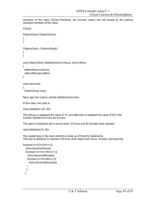 OOPS Concepts using C++
                                                        Virtual Function & Polymorphism
members of the class CClock.Therefore, the function main() has full access to the publicly
declared members of the class

CClock.

CAlarmClock::CAlarmClock()
{
}

CAlarmClock::~CAlarmClock()
{
}

void CAlarmClock::SetAlarm(short nHours, short nMins)
{
  nAlarmHours=qHours;
  nAlarmMinutes=qMins;
}

void main(void)
{
  CAlarmClock clock;

Next, type the code to call the SetAlarm() function.

In this case, the code is

Clock.SetAlarm (10, 50);

The qHours is assigned the value of 10, and qMinutes is assigned the value of 50 in the
function SetAlarm() to the set function.

The alarm is therefore set to sound when 10 hours and 50 minutes have elapsed.

clock.SetAlarm(10, 50);

The nested loop in the main method is made up of three for statements.
The loop is designed to operate a 24-hour clock object with hours, minutes, and seconds.

for(short h==0;h<24;h++){
   clock.AdvanceHours();
   for(short m==0;m<60;m++){
     clock.AdvanceMinutes();
     for(short s==0;s<60;s++){
       clock.AdvanceSeconds();
     }
    }
  }




                                         L & T Infotech                          Page 45 of 87
 