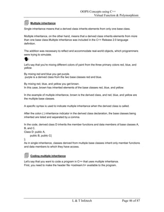 OOPS Concepts using C++
                                                         Virtual Function & Polymorphism

     Multiple inheritance

Single inheritance means that a derived class inherits elements from only one base class.

Multiple inheritance, on the other hand, means that a derived class inherits elements from more
than one base class.Multiple inheritance was included in the C++ Release 2.0 language
definition.

The addition was necessary to reflect and accommodate real-world objects, which programmers
were trying to simulate.


Let's say that you're mixing different colors of paint from the three primary colors red, blue, and
yellow.

By mixing red and blue you get purple.
purple is a derived class from the two base classes red and blue.

By mixing red, blue, and yellow you get brown.
In this case, brown has inherited elements of the base classes red, blue, and yellow.

In the example of multiple inheritance, brown is the derived class, and red, blue, and yellow are
the multiple base classes.

A specific syntax is used to indicate multiple inheritance when the derived class is called.

After the colon (:) inheritance indicator in the derived class declaration, the base classes being
inherited are listed and separated by a comma.

In the code, derived class D inherits the member functions and data members of base classes A,
B, and C.
Class D: public A,
     public B, public C{
};
As in single inheritance, classes derived from multiple base classes inherit only member functions
and data members to which they have access.


     Coding multiple inheritance

Let's say that you want to code a program in C++ that uses multiple inheritance.
First, you need to make the header file <iostream.h> available to the program.




                                          L & T Infotech                              Page 46 of 87
 