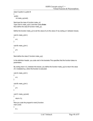 OOPS Concepts using C++
                                                         Virtual Function & Polymorphism
class C:public A, public B
{
 public:
   int make_xy(void);

Next type the class A function make_x()
Type void A::make_x(int i) and then press Enter.
Now define the class B function make_y().

Define the function make_y() to set the value of y to the value of i by coding y=i; between braces.

void A::make_x(int i)
{
  x=i;
}

void B::make_y(int i)
{
  y=i;
}

Next define the class C function make_xy().

In the definition header, you code void in the brackets.This specifies that the function takes no
parameters.

By coding return x*y; between the braces, you define the function make_xy() to return the value
of x multiplied by y when the function is executed.

void A::make_x(int i)
{
  x=i;
}

void B::make_y(int i)
{
  y=i;
}

void C::make_xy(void)
{
  return x*y;
}
Now you code the program's main() function.
main (void)
{
  C i;


                                         L & T Infotech                              Page 48 of 87
 