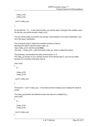OOPS Concepts using C++
                                                          Virtual Function & Polymorphism

     i.make_x(10);
     i.make_y(12);

    cout<<i.make_xy();

}

On the first line – C i; – in the main() function, you call the class C and give it the variable name i.
On this line, you call the function i.make_x(10).

You can call the make_x() function even though it was declared in the class A declaration, and
not in the class C declaration.

This is because class C inherits the member functions of class A.
Next type the code to call the function make_y().
Type i.make_y(12); and then press Enter.
The code – i.make_y(12) – calls the function make_y(), which is called from main().

The parameter, and therefore the value of the function, is 12.
The make_y() function is not a member function of the derived class C, but it can be called
because it is a member of the base class B.

main (void)
{
  C i;

     i.make_x(10);
     i.make_y(12);

    cout<<i.make_xy();

}

The last line – cout<<i.make_xy();– in the main() function employs cout to display the result on
screen.

The make_xy() function was defined to return the value of x multiplied by y.
main (void)
{
  C i;

     i.make_x(10);
     i.make_y(12);

    cout<<i.make_xy();
}


                                           L & T Infotech                               Page 49 of 87
 