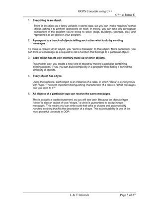 OOPS Concepts using C++
                                                                               C++ as better C
1. Everything is an object.

    Think of an object as a fancy variable; it stores data, but you can “make requests” to that
    object, asking it to perform operations on itself. In theory, you can take any conceptual
    component in the problem you’re trying to solve (dogs, buildings, services, etc.) and
    represent it as an object in your program.

2. A program is a bunch of objects telling each other what to do by sending
   messages.

To make a request of an object, you “send a message” to that object. More concretely, you
can think of a message as a request to call a function that belongs to a particular object.

3. Each object has its own memory made up of other objects.

   Put another way, you create a new kind of object by making a package containing
   existing objects. Thus, you can build complexity in a program while hiding it behind the
   simplicity of objects.

4. Every object has a type.

   Using the parlance, each object is an instance of a class, in which “class” is synonymous
   with “type.” The most important distinguishing characteristic of a class is “What messages
   can you send to it?”

5. All objects of a particular type can receive the same messages.

   This is actually a loaded statement, as you will see later. Because an object of type
   “circle” is also an object of type “shape,” a circle is guaranteed to accept shape
   messages. This means you can write code that talks to shapes and automatically
   handles anything that fits the description of a shape. This substitutability is one of the
   most powerful concepts in OOP.




                                     L & T Infotech                                Page 5 of 87
 