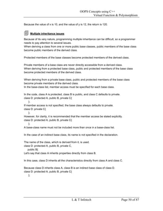 OOPS Concepts using C++
                                                          Virtual Function & Polymorphism

Because the value of x is 10, and the value of y is 12, the return is 120.


     Multiple inheritance issues

Because of its very nature, programming multiple inheritance can be difficult, so a programmer
needs to pay attention to several issues.
When deriving a class from one or more public base classes, public members of the base class
become public members of the derived class.

Protected members of the base classes become protected members of the derived class.

Private members of a base class are never directly accessible from a derived class.
When deriving from a protected base class, public and protected members of the base class
become protected members of the derived class.

When deriving from a private base class, public and protected members of the base class
become private members of the derived class.
In the base-class list, member access must be specified for each base class.

In the code, class A is protected, class B is public, and class C defaults to private.
class D: protected A, public B, private C{
    };
If member access is not specified, the base class always defaults to private.
class D: private C{
    };
However, for clarity, it is recommended that the member access be stated explicitly.
class D: protected A, public B, private C{
    };
A base-class name must not be included more than once in a base-class list.

In the case of an indirect base class, its name is not specified in the declaration.

The name of the class, which is derived from it, is used.
class D: protected A, public B, private C,
   public B{
Let's say that class A inherits properties directly from class B.

In this case, class D inherits all the characteristics directly from class A and class C.

Because class D inherits class A, class B is an indirect base class of class D.
class D: protected A, public B, private C{
    };




                                           L & T Infotech                              Page 50 of 87
 