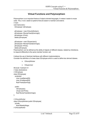 OOPS Concepts using C++
                                                        Virtual Function & Polymorphism


                       Virtual Functions and Polymorphism

Polymorphism is an important feature of object-oriented languages. It makes it easier to reuse
code. This, in turn, leads to systems that are easier to maintain and extend.
// main
void main(void) {
  CEmployee *pEmployee;

 pEmployee = new CHourlyWorker();
 pEmployee->ReviseYearlyEarnings();
 pEmployee->Print();
 delete pEmployee;

 pEmployee = new CSupervisor();
 pEmployee->ReviseYearlyEarnings();
 pEmployee->Print();
 delete pEmployee;
Polymorphism can be defined as the ability of objects of different classes, related by inheritance,
to respond differently to the same member function call.

It allows the use of identical interfaces with different implementations.
Consider the definition of a base class CEmployee which is used to define two derived classes:
              •   CHourlyWorker

              •   CSupervisor
#include <iostream.h>
// class declarations
// CEmployee
class CEmployee{
   protected:
     char cLastName[25];
     char cFirstName[25];
     float fYearlyEarnings;

     public:
      CEmployee();
      virtual void Print();
      float ReviseYearlyEarnings();
};

// CHourlyWorker
class CHourlyWorker:public CEmployee{
   private:
     float fWeeklyWage;
// CHourlyWorker


                                         L & T Infotech                             Page 52 of 87
 