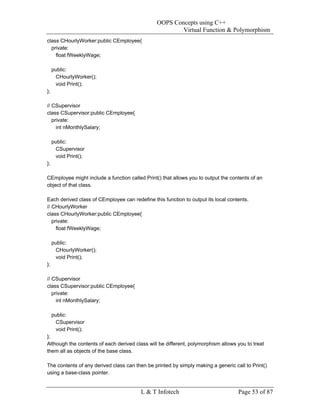 OOPS Concepts using C++
                                                        Virtual Function & Polymorphism
class CHourlyWorker:public CEmployee{
  private:
    float fWeeklyWage;

     public:
      CHourlyWorker();
      void Print();
};

// CSupervisor
class CSupervisor:public CEmployee{
   private:
     int nMonthlySalary;

     public:
      CSupervisor
      void Print();
};

CEmployee might include a function called Print() that allows you to output the contents of an
object of that class.

Each derived class of CEmployee can redefine this function to output its local contents.
// CHourlyWorker
class CHourlyWorker:public CEmployee{
   private:
     float fWeeklyWage;

     public:
      CHourlyWorker();
      void Print();
};

// CSupervisor
class CSupervisor:public CEmployee{
   private:
     int nMonthlySalary;

     public:
      CSupervisor
      void Print();
};
Although the contents of each derived class will be different, polymorphism allows you to treat
them all as objects of the base class.

The contents of any derived class can then be printed by simply making a generic call to Print()
using a base-class pointer.


                                         L & T Infotech                            Page 53 of 87
 