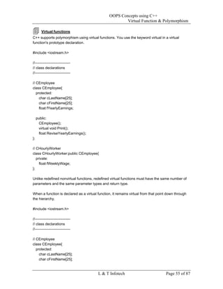OOPS Concepts using C++
                                                        Virtual Function & Polymorphism

        Virtual functions
C++ supports polymorphism using virtual functions. You use the keyword virtual in a virtual
function's prototype declaration.

#include <iostream.h>

//-----------------------------
// class declarations
//-----------------------------

// CEmployee
class CEmployee{
   protected:
     char cLastName[25];
     char cFirstName[25];
     float fYearlyEarnings;

     public:
      CEmployee();
      virtual void Print();
      float ReviseYearlyEarnings();
};

// CHourlyWorker
class CHourlyWorker:public CEmployee{
   private:
     float fWeeklyWage;
};

Unlike redefined nonvirtual functions, redefined virtual functions must have the same number of
parameters and the same parameter types and return type.

When a function is declared as a virtual function, it remains virtual from that point down through
the hierarchy.

#include <iostream.h>

//-----------------------------
// class declarations
//-----------------------------

// CEmployee
class CEmployee{
   protected:
     char cLastName[25];
     char cFirstName[25];


                                         L & T Infotech                              Page 55 of 87
 