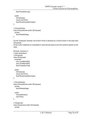 OOPS Concepts using C++
                                                         Virtual Function & Polymorphism
      float fYearlyEarnings;

     public:
      CEmployee();
      virtual void Print();
      float ReviseYearlyEarnings();
};

// CHourlyWorker
class CHourlyWorker:public CEmployee{
   private:
     float fWeeklyWage;
};

For the "employee" example, the function Print() is declared as a virtual function in the base class
CEmployee.
Print() is then redefined (or overloaded) in each derived class to print the contents specific to that
class.

#include <iostream.h>
// class declarations
// CEmployee
class CEmployee{
   protected:
     char cLastName[25];
     char cFirstName[25];
     float fYearlyEarnings;

     public:
      CEmployee();
      virtual void Print();
      float ReviseYearlyEarnings();
};

// CHourlyWorker
class CHourlyWorker:public CEmployee{
   private:
     float fWeeklyWage;

     public:
      CHourlyWorker();
      void Print();
};

// CSupervisor
class CSupervisor:public CEmployee{
   private:


                                          L & T Infotech                              Page 56 of 87
 