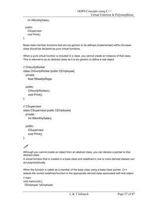 OOPS Concepts using C++
                                                        Virtual Function & Polymorphism
      int nMonthlySalary;

     public:
      CSupervisor
      void Print();
};

Base-class member functions that are too generic to be defined (implemented) within the base
class should be declared as pure virtual functions.

When a pure virtual function is included in a class, you cannot create an instance of that class.
This is referred to as an abstract class as it is too generic to define a real object.

// CHourlyWorker
class CHourlyWorker:public CEmployee{
   private:
     float fWeeklyWage;

     public:
       CHourlyWorker();
       void Print();
};

// CSupervisor
class CSupervisor:public CEmployee{
   private:
     int nMonthlySalary;

     public:
       CSupervisor
       void Print();
};



Although you cannot create an object from an abstract class, you can declare a pointer to that
abstract class.
A virtual function that is created in a base class and redefined in one or more derived classes can
act polymorphically.

When the function is called as a member of the base class using a base-class pointer, C++
selects the correct redefined function in the appropriate derived class associated with that object.
// main
void main(void) {
  CEmployee *pEmployee;


                                         L & T Infotech                              Page 57 of 87
 