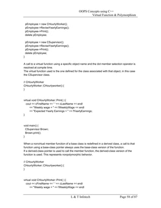 OOPS Concepts using C++
                                                         Virtual Function & Polymorphism

    pEmployee = new CHourlyWorker();
    pEmployee->ReviseYearlyEarnings();
    pEmployee->Print();
    delete pEmployee;

    pEmployee = new CSupervisor();
    pEmployee->ReviseYearlyEarnings();
    pEmployee->Print();
    delete pEmployee;
}

A call to a virtual function using a specific object name and the dot member selection operator is
resolved at compile time.
The virtual function used is the one defined for the class associated with that object, in this case
the CSupervisor class.

// CHourlyWorker
CHourlyWorker::CHourlyworker() {
}



virtual void CHourlyWorker::Print( ) {
  cout << cFirstName << ' ' << cLastName << endl
      << "Weekly wage = " << fWeeklyWage << endl
      << "Expected Yearly Earnings = " << fYearlyEarnings;
}



void main() {
  CSupervisor Brown;
  Brown.print();
}

When a nonvirtual member function of a base class is redefined in a derived class, a call to that
function using a base-class pointer always uses the base-class version of the function.
If a derived-class pointer is used to call the member function, the derived-class version of the
function is used. This represents nonpolymorphic behavior.

// CHourlyWorker
CHourlyWorker::CHourlyworker() {
}



virtual void CHourlyWorker::Print( ) {
  cout << cFirstName << ' ' << cLastName << endl
      << "Weekly wage = " << fWeeklyWage << endl


                                          L & T Infotech                              Page 58 of 87
 