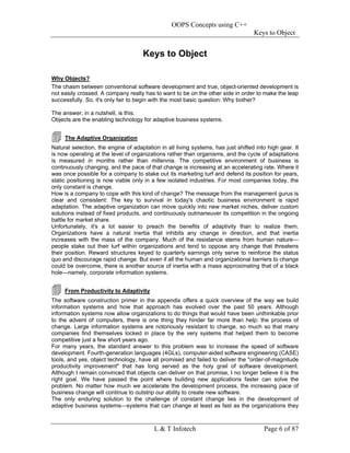 OOPS Concepts using C++
                                                                                   Keys to Object


                                     Keys to Object

Why Objects?
The chasm between conventional software development and true, object-oriented development is
not easily crossed. A company really has to want to be on the other side in order to make the leap
successfully. So, it's only fair to begin with the most basic question: Why bother?

The answer, in a nutshell, is this:
Objects are the enabling technology for adaptive business systems.


     The Adaptive Organization
Natural selection, the engine of adaptation in all living systems, has just shifted into high gear. It
is now operating at the level of organizations rather than organisms, and the cycle of adaptations
is measured in months rather than millennia. The competitive environment of business is
continuously changing, and the pace of that change is increasing at an accelerating rate. Where it
was once possible for a company to stake out its marketing turf and defend its position for years,
static positioning is now viable only in a few isolated industries. For most companies today, the
only constant is change.
How is a company to cope with this kind of change? The message from the management gurus is
clear and consistent: The key to survival in today's chaotic business environment is rapid
adaptation. The adaptive organization can move quickly into new market niches, deliver custom
solutions instead of fixed products, and continuously outmaneuver its competition in the ongoing
battle for market share.
Unfortunately, it's a lot easier to preach the benefits of adaptivity than to realize them.
Organizations have a natural inertia that inhibits any change in direction, and that inertia
increases with the mass of the company. Much of the resistance stems from human nature—
people stake out their turf within organizations and tend to oppose any change that threatens
their position. Reward structures keyed to quarterly earnings only serve to reinforce the status
quo and discourage rapid change. But even if all the human and organizational barriers to change
could be overcome, there is another source of inertia with a mass approximating that of a black
hole—namely, corporate information systems.


     From Productivity to Adaptivity
The software construction primer in the appendix offers a quick overview of the way we build
information systems and how that approach has evolved over the past 50 years. Although
information systems now allow organizations to do things that would have been unthinkable prior
to the advent of computers, there is one thing they hinder far more than help: the process of
change. Large information systems are notoriously resistant to change, so much so that many
companies find themselves locked in place by the very systems that helped them to become
competitive just a few short years ago.
For many years, the standard answer to this problem was to increase the speed of software
development. Fourth-generation languages (4GLs), computer-aided software engineering (CASE)
tools, and yes, object technology, have all promised and failed to deliver the "order-of-magnitude
productivity improvement" that has long served as the holy grail of software development.
Although I remain convinced that objects can deliver on that promise, I no longer believe it is the
right goal. We have passed the point where building new applications faster can solve the
problem. No matter how much we accelerate the development process, the increasing pace of
business change will continue to outstrip our ability to create new software.
The only enduring solution to the challenge of constant change lies in the development of
adaptive business systems—systems that can change at least as fast as the organizations they



                                          L & T Infotech                               Page 6 of 87
 