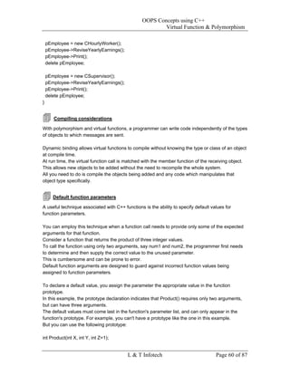 OOPS Concepts using C++
                                                         Virtual Function & Polymorphism

    pEmployee = new CHourlyWorker();
    pEmployee->ReviseYearlyEarnings();
    pEmployee->Print();
    delete pEmployee;

    pEmployee = new CSupervisor();
    pEmployee->ReviseYearlyEarnings();
    pEmployee->Print();
    delete pEmployee;
}


       Compiling considerations

With polymorphism and virtual functions, a programmer can write code independently of the types
of objects to which messages are sent.

Dynamic binding allows virtual functions to compile without knowing the type or class of an object
at compile time.
At run time, the virtual function call is matched with the member function of the receiving object.
This allows new objects to be added without the need to recompile the whole system.
All you need to do is compile the objects being added and any code which manipulates that
object type specifically.


       Default function parameters

A useful technique associated with C++ functions is the ability to specify default values for
function parameters.

You can employ this technique when a function call needs to provide only some of the expected
arguments for that function.
Consider a function that returns the product of three integer values.
To call the function using only two arguments, say num1 and num2, the programmer first needs
to determine and then supply the correct value to the unused parameter.
This is cumbersome and can be prone to error.
Default function arguments are designed to guard against incorrect function values being
assigned to function parameters.

To declare a default value, you assign the parameter the appropriate value in the function
prototype.
In this example, the prototype declaration indicates that Product() requires only two arguments,
but can have three arguments.
The default values must come last in the function's parameter list, and can only appear in the
function's prototype. For example, you can't have a prototype like the one in this example.
But you can use the following prototype:

int Product(int X, int Y, int Z=1);


                                          L & T Infotech                             Page 60 of 87
 