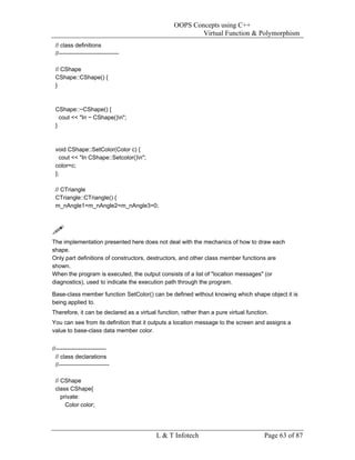 OOPS Concepts using C++
                                                          Virtual Function & Polymorphism
 // class definitions
 //-------------------------------

 // CShape
 CShape::CShape() {
 }



 CShape::~CShape() {
   cout << "In ~ CShape()n";
 }



 void CShape::SetColor(Color c) {
   cout << "In CShape::Setcolor()n";
 color=c;
 };

 // CTriangle
 CTriangle::CTriangle() {
 m_nAngle1=m_nAngle2=m_nAngle3=0;




The implementation presented here does not deal with the mechanics of how to draw each
shape.
Only part definitions of constructors, destructors, and other class member functions are
shown.
When the program is executed, the output consists of a list of "location messages" (or
diagnostics), used to indicate the execution path through the program.

Base-class member function SetColor() can be defined without knowing which shape object it is
being applied to.
Therefore, it can be declared as a virtual function, rather than a pure virtual function.
You can see from its definition that it outputs a location message to the screen and assigns a
value to base-class data member color.


//--------------------------
  // class declarations
  //--------------------------

 // CShape
 class CShape{
    private:
      Color color;




                                          L & T Infotech                               Page 63 of 87
 
