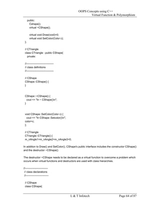 OOPS Concepts using C++
                                                       Virtual Function & Polymorphism
      public:
       Cshape();
       virtual ~CShape();

       virtual void Draw(void)=0;
       virtual void SetColor(Color c);
 };

 // CTriangle
 class CTriangle : public CShape{
    private:

 //-------------------------------
 // class definitions
 //-------------------------------

 // CShape
 CShape::CShape() {
 }



 CShape::~CShape() {
   cout << "In ~ CShape()n";
 }



 void CShape::SetColor(Color c) {
   cout << "In CShape::Setcolor()n";
 color=c;
 };

 // CTriangle
 CTriangle::CTriangle() {
 m_nAngle1=m_nAngle2=m_nAngle3=0;

In addition to Draw() and SetColor(), CShape's public interface includes the constructor CShape()
and the destructor ~CShape()

The destructor ~CShape needs to be declared as a virtual function to overcome a problem which
occurs when virtual functions and destructors are used with class hierarchies.

//--------------------------
 // class declarations
 //--------------------------

 // CShape
 class CShape{


                                         L & T Infotech                           Page 64 of 87
 