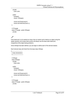 OOPS Concepts using C++
                                                          Virtual Function & Polymorphism
      private:
        Color color;

      public:
       Cshape();
       virtual ~CShape();

       virtual void Draw(void)=0;
       virtual void SetColor(Color c);
 };

 // CTriangle
 class CTriangle : public CShape{
    private:




If the destructor is not marked as virtual, then an explicit call to destroy an object using the
delete operator and a base-class pointer will always use the base-class destructor,
irrespective of the object being pointed to.

Once CShape has been defined, you can begin to define each of the derived classes.

Each derived class will inherit from the base class CShape.
//--------------------------
  // class declarations
  //--------------------------

 // CShape
 class CShape{
    private:
      Color color;

      public:
       Cshape();
       virtual ~CShape();

       virtual void Draw(void)=0;
       virtual void SetColor(Color c);
 };

 // CTriangle
 class CTriangle : public CShape{
    private:




                                           L & T Infotech                              Page 65 of 87
 