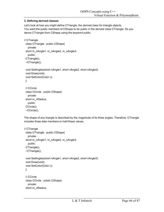 OOPS Concepts using C++
                                                       Virtual Function & Polymorphism
3. Defining derived classes
Let's look at how you might define CTriangle, the derived class for triangle objects.
You want the public members of CShape to be public in the derived class CTriangle. So you
derive CTriangle from CShape using the keyword public.

// CTriangle
  class CTriangle : public CShape{
    private:
  short m_nAngle1, m_nAngle2, m_nAngle3;
    public:
  CTriangle();
  ~CTriangle();

 void SetAngles(short nAngle1, short nAngle2, short nAngle3)
 void Draw(void);
 void SetColor(Color c);
 };

 // CCircle
 class CCircle : public CShape(
    private:
 short m_nRadius;
    public:
 CCircle();
 ~CCircle();

The shape of any triangle is described by the magnitude of its three angles. Therefore, CTriangle
includes three data members to hold these values.

// CTriangle
  class CTriangle : public CShape{
    private:
  short m_nAngle1, m_nAngle2, m_nAngle3;
    public:
  CTriangle();
  ~CTriangle();

 void SetAngles(short nAngle1, short nAngle2, short nAngle3)
 void Draw(void);
 void SetColor(Color c);
 };

 // CCircle
 class CCircle : public CShape(
    private:
 short m_nRadius;



                                        L & T Infotech                            Page 66 of 87
 