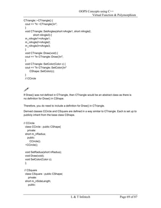 OOPS Concepts using C++
                                                        Virtual Function & Polymorphism
CTriangle::~CTriangle() {
 cout << "In ~CTriangle()n";
 }
 void CTriangle::SetAngles(short nAngle1, short nAngle2,
        short nAngle3) {
 m_nAngle1=nAngle1;
 m_nAngle2=nAngle2;
 m_nAngle3=nAngle3;
 }
 void CTriangle::Draw(void) {
 cout << "In CTriangle::Draw()n";
 }
 void CTriangle::SetColor(Color c) {
 cout << "In CTriangle::SetColor()n"
     CShape::SetColor(c);
 }
 // CCircle




If Draw() was not defined in CTriangle, then CTriangle would be an abstract class as there is
no definition for Draw() in CShape.

Therefore, you do need to include a definition for Draw() in CTriangle.

Derived classes CCircle and CSquare are defined in a way similar to CTriangle. Each is set up to
publicly inherit from the base class CShape.


// CCircle
  class CCircle : public CShape{
    private:
  short m_nRadius;
    public:
      CCircle();
  ~CCircle();

 void SetRadius(short nRadius);
 void Draw(void);
 void SetColor(Color c);
 };

// CSquare
 class CSquare : public CShape(
    private:
 short m_nSideLength;
    public:



                                         L & T Infotech                            Page 69 of 87
 