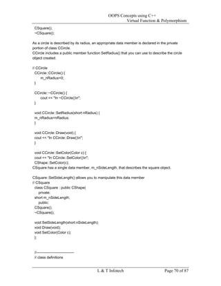 OOPS Concepts using C++
                                                       Virtual Function & Polymorphism
 CSquare();
 ~CSquare();

As a circle is described by its radius, an appropriate data member is declared in the private
portion of class CCircle.
CCircle includes a public member function SetRadius() that you can use to describe the circle
object created.

// CCircle
  CCircle::CCircle() {
     m_nRadius=0;
  }

 CCircle::~CCircle() {
    cout << "In ~CCircle()n";
 }

 void CCircle::SetRadius(short nRadius) {
 m_nRadius=nRadius;
 }

 void CCircle::Draw(void) {
 cout << "In CCircle::Draw()n";
 }

 void CCircle::SetColor(Color c) {
 cout << "In CCircle::SetColor()n";
 CShape::SetColor(c);
CSquare has a single data member, m_nSideLength, that describes the square object.

CSquare::SetSideLength() allows you to manipulate this data member
// CSquare
  class CSquare : public CShape(
     private:
  short m_nSideLength;
     public:
  CSquare();
  ~CSquare();

 void SetSideLength(short nSideLength);
 void Draw(void);
 void SetColor(Color c);
 };



 //-------------------------------
 // class definitions


                                        L & T Infotech                            Page 70 of 87
 