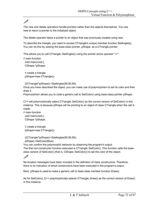 OOPS Concepts using C++
                                                        Virtual Function & Polymorphism


The new and delete operators handle pointers rather than the objects themselves. You use
new to return a pointer to the initialized object.

The delete operator takes a pointer to an object that was previously created using new.

To describe the triangle, you need to access CTriangle's unique member function SetAngles().
You can do this by casting the base-class pointer, pShape, as a CTriangle pointer.

This allows you to call CTriangle::SetAngles() using the pointer arrow operator "->".
// main function
  void main(void) {
  CShape *pShape;

 // create a triangle
 pShape=new CTriangle();

 ((CTriangle*)pShape)->SetAngles(90,90,90);
Once you have described the object, you can make use of polymorphism to set its color and then
draw it.
Polymorphism allows you to code a generic call to SetColor() using base-class pointer pShape.

C++ will polymorphically select CTriangle::SetColor() as the correct version of SetColor() in this
instance. This is because pShape will be pointing to an object of class CTriangle when the call is
made.
// main function
  void main(void) {
  CShape *pShape;

 // create a triangle
 pShape=new CTriangle();

 ((CTriangle*)pShape)->SetAngles(90,90,90);
 pShape->SetColor(Blue);
You can confirm the polymorphic behavior by observing the program's output.
The first non-constructor function executed is CTriangle::SetColor(). This function calls the base-
class version of SetColor() (that is, CShape::SetColor()) to set the color of the object.


No location messages have been included in the definition of class constructors. Therefore,
there is no indication of which constructors have been executed in the program's output.

Next, pShape is used to make a generic call to base-class member function Draw().

As for SetColor(), C++ polymorphically selects CTriangle::Draw() as the correct version of Draw()
in this instance.




                                         L & T Infotech                             Page 72 of 87
 