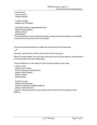 OOPS Concepts using C++
                                                          Virtual Function & Polymorphism
// main function
  void main(void) {
  CShape *pShape;

 // create a triangle
 pShape=new CTriangle();

  ((CTriangle*)pShape)->SetAngles(90,90,90);
  pShape->SetColor(Blue);
  pShape->Draw();
  delete pShape;
The delete operator is used to destroy the object currently pointed to by pShape. It automatically
invokes the correct class destructor for the object.




First, the derived-class destructor is called, then the destructor for the base class.


Generally, destructors are called in reverse order of their constructors.

Because of polymorphism, the code used to draw the circle and square objects is almost identical
to the code used to draw the triangle object.

The only difference is in the casting for calls to functions specific to each class.
// create a circle
  pShape=new CCircle();
  ((CCircle*)pShape)->SetRadius(10);
  pShape->SetColor(Red);
  pShape->Draw();
  delete pShape;

 // create a square
 pShape=new CSquare();
 ((CSquare*)pShape)->SetSideLength(10);
 pShape->SetColor(Green);
A glance at the output shows that the execution path for each of the three objects is quite
different.




                                           L & T Infotech                                Page 73 of 87
 