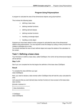 OOPS Concepts using C++    Program Using Polymorphism




                                             Program Using Polymorphism

A program to calculate the area of two-dimensional objects using polymorphism.

This involves the following tasks:
                •    defining a base class

                •    defining member functions

                •    defining derived classes

                •    defining member functions

                •    handling a rectangle object

                •    handling a circle object
Suppose you have been asked to write a program to calculate the area of two-dimensional
objects using polymorphism. You are required to test the design by coding a main() function that
creates a rectangle and a circle.
You should calculate the area of each defined object and output the details of the calculation to
the screen.

Task 1: Defining a base class
Your first task is to define a base class, called C2dObject, from which all two-dimensional objects
will be derived.
Step 1 of 4

See if you can complete the line that begins the definition of the base class C2dObject.

Result

To complete the class definition you type
class C2dObject{

Next, you need to declare a data member within C2dObject that will hold the value calculated for
area.
Let's assume that you want derived-class member functions to have access to this base-class
data member.
#include <iostream.h>
//------------------------------------
// class declarations
//------------------------------------

// C2dObject
class C2dObject{




                                                L & T Infotech                      Page 74 of 87
 