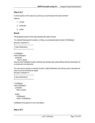 OOPS Concepts using C++   Program Using Polymorphism


Step 2 of 4

In which portion of the class do you think you would declare this data member?
Options:

     1. private

     2. protected

     3. public

Result

The protected portion of the class declares this data member.

You declare floating-point variable, m_fArea, as a protected data member of C2dObject.
#include <iostream.h>
//------------------------------------
// class declarations
//------------------------------------

// C2dObject
class C2dObject{
   protected
      float m_fArea;
Assume that C2dObject's public interface has already been partly defined with the declaration of
a constructor and destructor.

You now want to declare a member function, called CalcArea(), that will be used to calculate the
area of any two-dimensional object.
#include <iostream.h>
//------------------------------------
// class declarations
//------------------------------------

// C2dObject
class C2dObject{
   protected
     float m_fArea;

  public:
   C2dObject();
   virtual ~C2dObject();

C2dObject is too generic to be a real object.



Step 3 of 4


                                             L & T Infotech                       Page 75 of 87
 