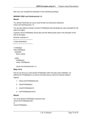 OOPS Concepts using C++       Program Using Polymorphism


See if you can complete the declaration of the CalcArea() prototype.


MISSING CODE void CalcArea(void) = 0;
Result

You declare CalcArea() as a pure virtual function by entering this statement:
virtual void CalcArea(void) = 0;

You are also asked to include a function PrintDetails() that will display the value calculated for the
area of an object.
A generic call to PrintDetails() should also print the defining data used in the calculation of the
area of the object.
#include <iostream.h>
//------------------------------------
// class declarations
//------------------------------------

// C2dObject
class C2dObject{
   protected
     float m_fArea;

  public:
   C2dObject();
   virtual ~C2dObject();

    virtual void CalcArea(void) = 0;
Step 4 of 4

How do you think you could declare PrintDetails() within the base class C2dObject, if a
definition for PrintDetails() is to exist for the base class as well as for derived classes?
Options:

     1. virtual void PrintDetails(void);

     2. virtual PrintDetails();

     3. virtual PrintDetails()=0;

     4. void PrintDetails(void)=0;

Result

You could declare PrintDetails() using the code
virtual void PrintDetails(void);
or
virtual PrintDetails();




                                             L & T Infotech                            Page 76 of 87
 