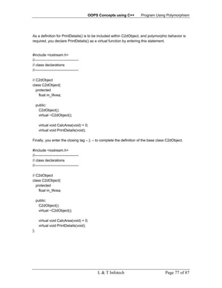 OOPS Concepts using C++      Program Using Polymorphism




As a definition for PrintDetails() is to be included within C2dObject, and polymorphic behavior is
required, you declare PrintDetails() as a virtual function by entering this statement.


#include <iostream.h>
//------------------------------------
// class declarations
//------------------------------------

// C2dObject
class C2dObject{
   protected
     float m_fArea;

     public:
      C2dObject();
      virtual ~C2dObject();

      virtual void CalcArea(void) = 0;
      virtual void PrintDetails(void);

Finally, you enter the closing tag – }; – to complete the definition of the base class C2dObject.

#include <iostream.h>
//------------------------------------
// class declarations
//------------------------------------

// C2dObject
class C2dObject{
   protected
     float m_fArea;

     public:
      C2dObject();
      virtual ~C2dObject();

      virtual void CalcArea(void) = 0;
      virtual void PrintDetails(void);
};




                                             L & T Infotech                          Page 77 of 87
 