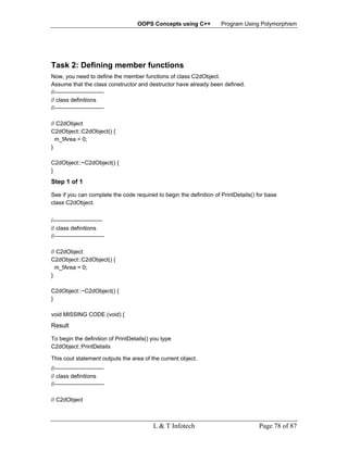 OOPS Concepts using C++           Program Using Polymorphism




Task 2: Defining member functions
Now, you need to define the member functions of class C2dObject.
Assume that the class constructor and destructor have already been defined.
//--------------------------
// class definitions
//--------------------------

// C2dObject
C2dObject::C2dObject() {
  m_fArea = 0;
}

C2dObject::~C2dObject() {
}
Step 1 of 1

See if you can complete the code required to begin the definition of PrintDetails() for base
class C2dObject.


/--------------------------
// class definitions
//--------------------------

// C2dObject
C2dObject::C2dObject() {
  m_fArea = 0;
}

C2dObject::~C2dObject() {
}

void MISSING CODE (void) {
Result

To begin the definition of PrintDetails() you type
C2dObject::PrintDetails

This cout statement outputs the area of the current object.
//--------------------------
// class definitions
//--------------------------

// C2dObject



                                          L & T Infotech                            Page 78 of 87
 