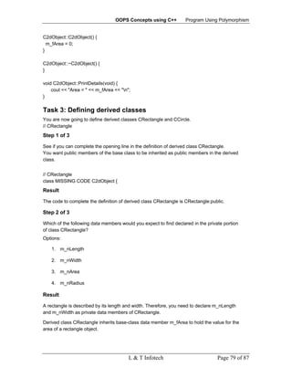 OOPS Concepts using C++          Program Using Polymorphism


C2dObject::C2dObject() {
  m_fArea = 0;
}

C2dObject::~C2dObject() {
}

void C2dObject::PrintDetails(void) {
    cout << "Area = " << m_fArea << "n";
}

Task 3: Defining derived classes
You are now going to define derived classes CRectangle and CCircle.
// CRectangle
Step 1 of 3

See if you can complete the opening line in the definition of derived class CRectangle.
You want public members of the base class to be inherited as public members in the derived
class.


// CRectangle
class MISSING CODE C2dObject {
Result

The code to complete the definition of derived class CRectangle is CRectangle:public.

Step 2 of 3

Which of the following data members would you expect to find declared in the private portion
of class CRectangle?
Options:

    1. m_nLength

    2. m_nWidth

    3. m_nArea

    4. m_nRadius

Result

A rectangle is described by its length and width. Therefore, you need to declare m_nLength
and m_nWidth as private data members of CRectangle.

Derived class CRectangle inherits base-class data member m_fArea to hold the value for the
area of a rectangle object.




                                        L & T Infotech                            Page 79 of 87
 
