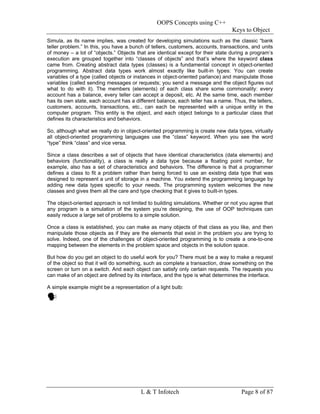 OOPS Concepts using C++
                                                                                 Keys to Object
Simula, as its name implies, was created for developing simulations such as the classic “bank
teller problem.” In this, you have a bunch of tellers, customers, accounts, transactions, and units
of money – a lot of “objects.” Objects that are identical except for their state during a program’s
execution are grouped together into “classes of objects” and that’s where the keyword class
came from. Creating abstract data types (classes) is a fundamental concept in object-oriented
programming. Abstract data types work almost exactly like built-in types: You can create
variables of a type (called objects or instances in object-oriented parlance) and manipulate those
variables (called sending messages or requests; you send a message and the object figures out
what to do with it). The members (elements) of each class share some commonality: every
account has a balance, every teller can accept a deposit, etc. At the same time, each member
has its own state, each account has a different balance, each teller has a name. Thus, the tellers,
customers, accounts, transactions, etc., can each be represented with a unique entity in the
computer program. This entity is the object, and each object belongs to a particular class that
defines its characteristics and behaviors.

So, although what we really do in object-oriented programming is create new data types, virtually
all object-oriented programming languages use the “class” keyword. When you see the word
“type” think “class” and vice versa.

Since a class describes a set of objects that have identical characteristics (data elements) and
behaviors (functionality), a class is really a data type because a floating point number, for
example, also has a set of characteristics and behaviors. The difference is that a programmer
defines a class to fit a problem rather than being forced to use an existing data type that was
designed to represent a unit of storage in a machine. You extend the programming language by
adding new data types specific to your needs. The programming system welcomes the new
classes and gives them all the care and type checking that it gives to built-in types.

The object-oriented approach is not limited to building simulations. Whether or not you agree that
any program is a simulation of the system you’re designing, the use of OOP techniques can
easily reduce a large set of problems to a simple solution.

Once a class is established, you can make as many objects of that class as you like, and then
manipulate those objects as if they are the elements that exist in the problem you are trying to
solve. Indeed, one of the challenges of object-oriented programming is to create a one-to-one
mapping between the elements in the problem space and objects in the solution space.

But how do you get an object to do useful work for you? There must be a way to make a request
of the object so that it will do something, such as complete a transaction, draw something on the
screen or turn on a switch. And each object can satisfy only certain requests. The requests you
can make of an object are defined by its interface, and the type is what determines the interface.

A simple example might be a representation of a light bulb:




                                         L & T Infotech                              Page 8 of 87
 