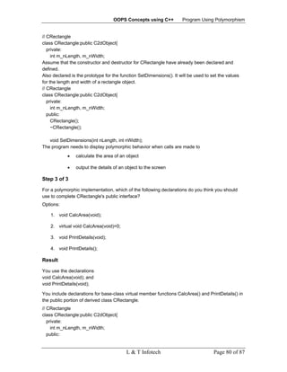 OOPS Concepts using C++           Program Using Polymorphism


// CRectangle
class CRectangle:public C2dObject{
   private:
     int m_nLength, m_nWidth;
Assume that the constructor and destructor for CRectangle have already been declared and
defined.
Also declared is the prototype for the function SetDimensions(). It will be used to set the values
for the length and width of a rectangle object.
// CRectangle
class CRectangle:public C2dObject{
   private:
     int m_nLength, m_nWidth;
   public:
     CRectangle();
     ~CRectangle();

   void SetDimensions(int nLength, int nWidth);
The program needs to display polymorphic behavior when calls are made to
            •   calculate the area of an object

            •   output the details of an object to the screen

Step 3 of 3

For a polymorphic implementation, which of the following declarations do you think you should
use to complete CRectangle's public interface?
Options:

    1. void CalcArea(void);

    2. virtual void CalcArea(void)=0;

    3. void PrintDetails(void);

    4. void PrintDetails();

Result

You use the declarations
void CalcArea(void); and
void PrintDetails(void);

You include declarations for base-class virtual member functions CalcArea() and PrintDetails() in
the public portion of derived class CRectangle.
// CRectangle
class CRectangle:public C2dObject{
   private:
     int m_nLength, m_nWidth;
   public:


                                         L & T Infotech                              Page 80 of 87
 