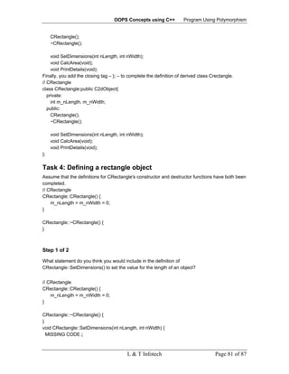 OOPS Concepts using C++            Program Using Polymorphism


     CRectangle();
     ~CRectangle();

     void SetDimensions(int nLength, int nWidth);
     void CalcArea(void);
     void PrintDetails(void);
Finally, you add the closing tag – }; – to complete the definition of derived class Crectangle.
// CRectangle
class CRectangle:public C2dObject{
   private:
     int m_nLength, m_nWidth;
   public:
     CRectangle();
     ~CRectangle();

     void SetDimensions(int nLength, int nWidth);
     void CalcArea(void);
     void PrintDetails(void);
};

Task 4: Defining a rectangle object
Assume that the definitions for CRectangle's constructor and destructor functions have both been
completed.
// CRectangle
CRectangle::CRectangle() {
    m_nLength = m_nWidth = 0;
}

CRectangle::~CRectangle() {
}



Step 1 of 2

What statement do you think you would include in the definition of
CRectangle::SetDimensions() to set the value for the length of an object?


// CRectangle
CRectangle::CRectangle() {
    m_nLength = m_nWidth = 0;
}

CRectangle::~CRectangle() {
}
void CRectangle::SetDimensions(int nLength, int nWidth) {
  MISSING CODE ;



                                          L & T Infotech                              Page 81 of 87
 
