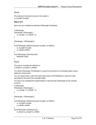 OOPS Concepts using C++          Program Using Polymorphism


Result

The statement that sets the value for the length is
m_nLength=nLength;

Step 2 of 2

See if you can complete the definition CRectangle::CalcArea()


// CRectangle
CRectangle::CRectangle() {
    m_nLength = m_nWidth = 0;
}

CRectangle::~CRectangle() {
}
void CRectangle::SetDimensions(int nLength, int nWidth) {
    m_nLength=nLength;
    m_nWidth=nWidth;
}
void CRectangle::CalcArea(void) {
    MISSING CODE
}
Result

The code to complete the definition is
m_fArea=m_nLength*m_nWidth;

You define CRectangle::PrintDetails() to output the dimensions of a rectangle object using a
statement similar to this.
You can simply make a call to the base-class version of PrintDetails() to output the value
calculated for the area of the rectangle object.
You have now completed the implementation of derived class CRectangle and its member
functions.
// CRectangle
CRectangle::CRectangle() {
    m_nLength = m_nWidth = 0;
}

CRectangle::~CRectangle() {
}
void CRectangle::SetDimensions(int nLength, int nWidth) {
    m_nLength=nLength;
    m_nWidth=nWidth;
}
void CRectangle::CalcArea(void) {
    m_fArea=m_nLength*m_nWidth;



                                         L & T Infotech                            Page 82 of 87
 