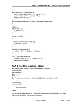 OOPS Concepts using C++          Program Using Polymorphism


}
void CRectangle::PrintDetails(void) {
    cout << "Rectangle of length "<< m_nLength << "n";
    cout << "and width " << m_nWidth << "n";
    C2dObject::PrintDetails();
}
You implement derived class CCircle in a similar way to CRectangle.
}

// CCircle
CCircle::CCircle() {
    m_nRadius = 0;
}

CCircle::~CCircle() {
}

void CCircle::SetRadius(int nRadius) {
    m_nRadius = nRadius
}

void CCircle::CalcArea(void) {
    m_fArea = 3.14 * m_nRadius * m_nRadius;
}

void CCircle::PrintDetails(void) {
    cout << "Circle of radius " << m_nRadius << "n";
    C2dObject::PrintDetails();
}

Task 5: Handling a rectangle object
You are now ready to code a simple program for this application.
// main function
void main(void) {
Step 1 of 5

See if you can enter a statement declaring p2dObject as a base-class pointer.


// main function
void main(void) {

       MISSING CODE
Result

The code to declare p2dObject as a base-class pointer is C2dObject*p2dObject. The base-
class pointer is required for polymorphic operation.


                                         L & T Infotech                         Page 83 of 87
 