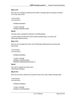 OOPS Concepts using C++           Program Using Polymorphism


Step 2 of 5

See if you can complete the statement that creates a rectangle object and assigns its address
to the base-class pointer.


// main function
void main(void) {

   C2dObject*p2dObject;

   // create a rectangle
   p2dObject=MISSING CODE
Result

The code used to complete the statement is newCRectangle().

To set the length and width of the newly created rectangle object, you need to call
CRectangle::SetDimensions().

Step 3 of 5

See if you can complete the function call to CRectangle::SetDimensions() using the base-
class pointer.


// main function
void main(void) {

   C2dObject*p2dObject;

    // create a rectangle
    p2dObject=newCRectangle();
   ( MISSING CODE)>SetDimensions(4, 2)
Result

The code to complete the function call is
(CRectangle*)p2dObject

Step 4 of 5

See if you can enter a statement to calculate the area of the newly created rectangle object.


// main function
void main(void) {

   C2dObject*p2dObject;

   // create a rectangle
   p2dObject=newCRectangle();


                                            L & T Infotech                            Page 84 of 87
 