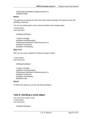 OOPS Concepts using C++           Program Using Polymorphism


   ((CRectangle*)p2dObject)->SetDimensions(4, 2);
    MISSING CODE
Result

The statement to calculate the area of the newly created rectangle is the generic function call
p2dObject->CalcArea.

You can use another generic call to output the details of the rectangle object.
// main function
void main(void) {

   C2dObject*p2dObject;

   // create a rectangle
   p2dObject=newCRectangle();
   ((CRectangle*)p2dObject)->SetDimensions(4, 2);
   p2dObject->CalcArea();
   p2dObject->PrintDetails();
Step 5 of 5

See if you can enter a statement to destroy the object created.


// main function
void main(void) {

   C2dObject*p2dObject;

   // create a rectangle
   p2dObject=newCRectangle();
   ((CRectangle*)p2dObject)->SetDimensions(4, 2);
   p2dObject->CalcArea();
   p2dObject->PrintDetails();
   MISSING CODE
Result

To destroy the object you use the code delete p2dObject.




Task 6: Handling a circle object
You now want to create a circle.
// main function
void main(void) {

   C2dObject*p2dObject;



                                         L & T Infotech                             Page 85 of 87
 