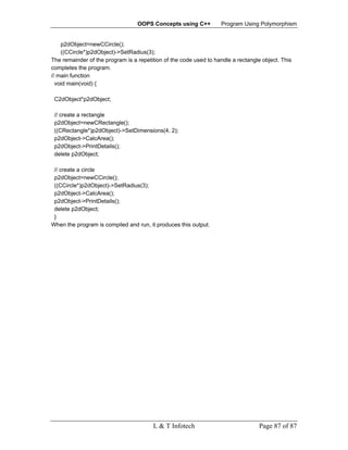 OOPS Concepts using C++          Program Using Polymorphism


    p2dObject=newCCircle();
    ((CCircle*)p2dObject)->SetRadius(3);
The remainder of the program is a repetition of the code used to handle a rectangle object. This
completes the program.
// main function
  void main(void) {

 C2dObject*p2dObject;

 // create a rectangle
 p2dObject=newCRectangle();
 ((CRectangle*)p2dObject)->SetDimensions(4, 2);
 p2dObject->CalcArea();
 p2dObject->PrintDetails();
 delete p2dObject;

 // create a circle
 p2dObject=newCCircle();
 ((CCircle*)p2dObject)->SetRadius(3);
 p2dObject->CalcArea();
 p2dObject->PrintDetails();
 delete p2dObject;
 }
When the program is compiled and run, it produces this output.




                                        L & T Infotech                             Page 87 of 87
 