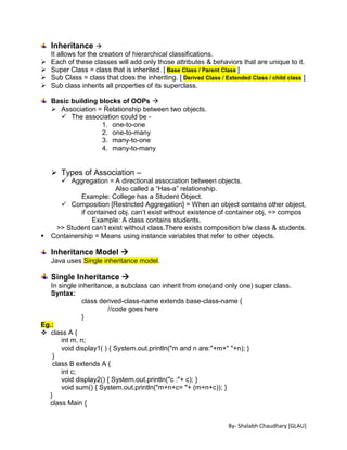 By- Shalabh Chaudhary [GLAU]
Inheritance 
It allows for the creation of hierarchical classifications.
 Each of these classes will add only those attributes & behaviors that are unique to it.
 Super Class = class that is inherited. [ Base Class / Parent Class ]
 Sub Class = class that does the inheriting. [ Derived Class / Extended Class / child class ]
 Sub class inherits all properties of its superclass.
Basic building blocks of OOPs 
 Association = Relationship between two objects.
 The association could be -
1. one-to-one
2. one-to-many
3. many-to-one
4. many-to-many
 Types of Association –
 Aggregation = A directional association between objects.
Also called a “Has-a” relationship.
Example: College has a Student Object.
 Composition [Restricted Aggregation] = When an object contains other object,
if contained obj. can’t exist without existence of container obj, => compos
Example: A class contains students.
>> Student can’t exist without class.There exists composition b/w class & students.
 Containership = Means using instance variables that refer to other objects.
Inheritance Model 
Java uses Single inheritance model.
Single Inheritance 
In single inheritance, a subclass can inherit from one(and only one) super class.
Syntax:
class derived-class-name extends base-class-name {
//code goes here
}
Eg.:
 class A {
int m, n;
void display1( ) { System.out.println("m and n are:"+m+" "+n); }
}
class B extends A {
int c;
void display2() { System.out.println("c :"+ c); }
void sum() { System.out.println("m+n+c= "+ (m+n+c)); }
}
class Main {
 