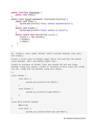 By- Shalabh Chaudhary [GLAU]
public interface InterfaceC {
public void show();
}
public class ClassD implements InterfaceB,InterfaceC {
public void show() {
System.out.println("show() method implementation");
}
public void dispD() {
System.out.println("disp() method of ClassD");
}
public static void main(String args[]) {
ClassD d = new ClassD();
d.dispD();
d.show();
}
}
#1. Create a class named ‘Animal’ which includes methods like eat()
and sleep().
Create a child class of Animal named ‘Bird’ and override the parent
class methods. Add a new method named fly().
Create an instance of Animal class and invoke the eat and sleep
methods using this object. Create an instance of Bird class and invoke
the eat, sleep and fly methods using this object.
>>
class Animal {
void eat() {
System.out.println("eat Mthd");
}
void sleep() {
System.out.println("sleep Mthd");
}
}
class Bird extends Animal{
@Override
void eat() {
System.out.println("Override eat Mthd");
 