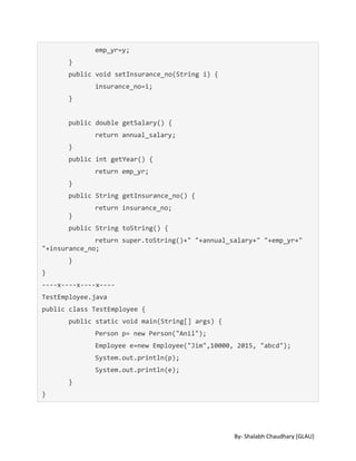 By- Shalabh Chaudhary [GLAU]
emp_yr=y;
}
public void setInsurance_no(String i) {
insurance_no=i;
}
public double getSalary() {
return annual_salary;
}
public int getYear() {
return emp_yr;
}
public String getInsurance_no() {
return insurance_no;
}
public String toString() {
return super.toString()+" "+annual_salary+" "+emp_yr+"
"+insurance_no;
}
}
----x----x----x----
TestEmployee.java
public class TestEmployee {
public static void main(String[] args) {
Person p= new Person("Anil");
Employee e=new Employee("Jim",10000, 2015, "abcd");
System.out.println(p);
System.out.println(e);
}
}
 