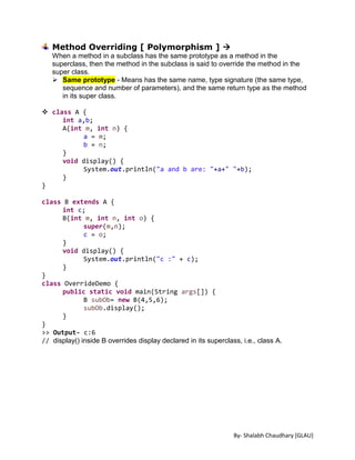 By- Shalabh Chaudhary [GLAU]
Method Overriding [ Polymorphism ] 
When a method in a subclass has the same prototype as a method in the
superclass, then the method in the subclass is said to override the method in the
super class.
 Same prototype - Means has the same name, type signature (the same type,
sequence and number of parameters), and the same return type as the method
in its super class.
 class A {
int a,b;
A(int m, int n) {
a = m;
b = n;
}
void display() {
System.out.println("a and b are: "+a+" "+b);
}
}
class B extends A {
int c;
B(int m, int n, int o) {
super(m,n);
c = o;
}
void display() {
System.out.println("c :" + c);
}
}
class OverrideDemo {
public static void main(String args[]) {
B subOb= new B(4,5,6);
subOb.display();
}
}
>> Output- c:6
// display() inside B overrides display declared in its superclass, i.e., class A.
 