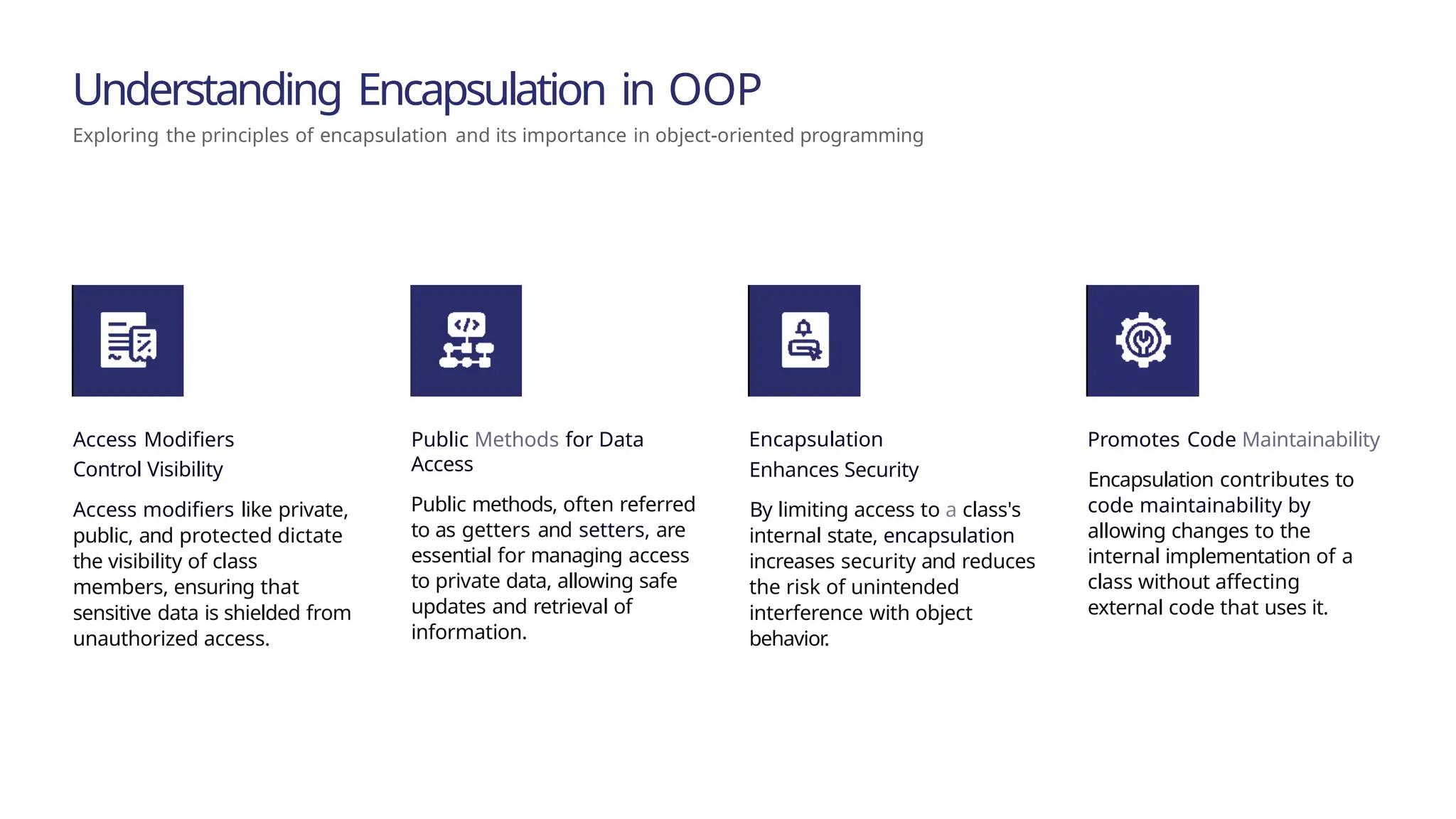 Understanding Encapsulation in OOP Exploring the principles of encapsulation and its importance in object-oriented programming ^œn'ea 1°nç preseutotions Access Modifiers Control Visibility Access modifiers like private, public, and protected dictate the visibility of class members, ensuring that sensitive data is shielded from unauthorized access. Public Methods for Data Access Public methods, often referred to as getters and setters, are essential for managing access to private data, allowing safe updates and retrieval of information. Encapsulation Enhances Security By limiting access to a class's internal state, encapsulation increases security and reduces the risk of unintended interference with object behavior. Promotes Code Maintainability Encapsulation contributes to code maintainability by allowing changes to the internal implementation of a class without affecting external code that uses it. 