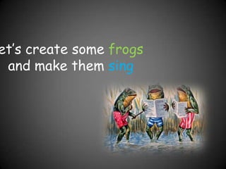 let’s create some frogs and make them sing