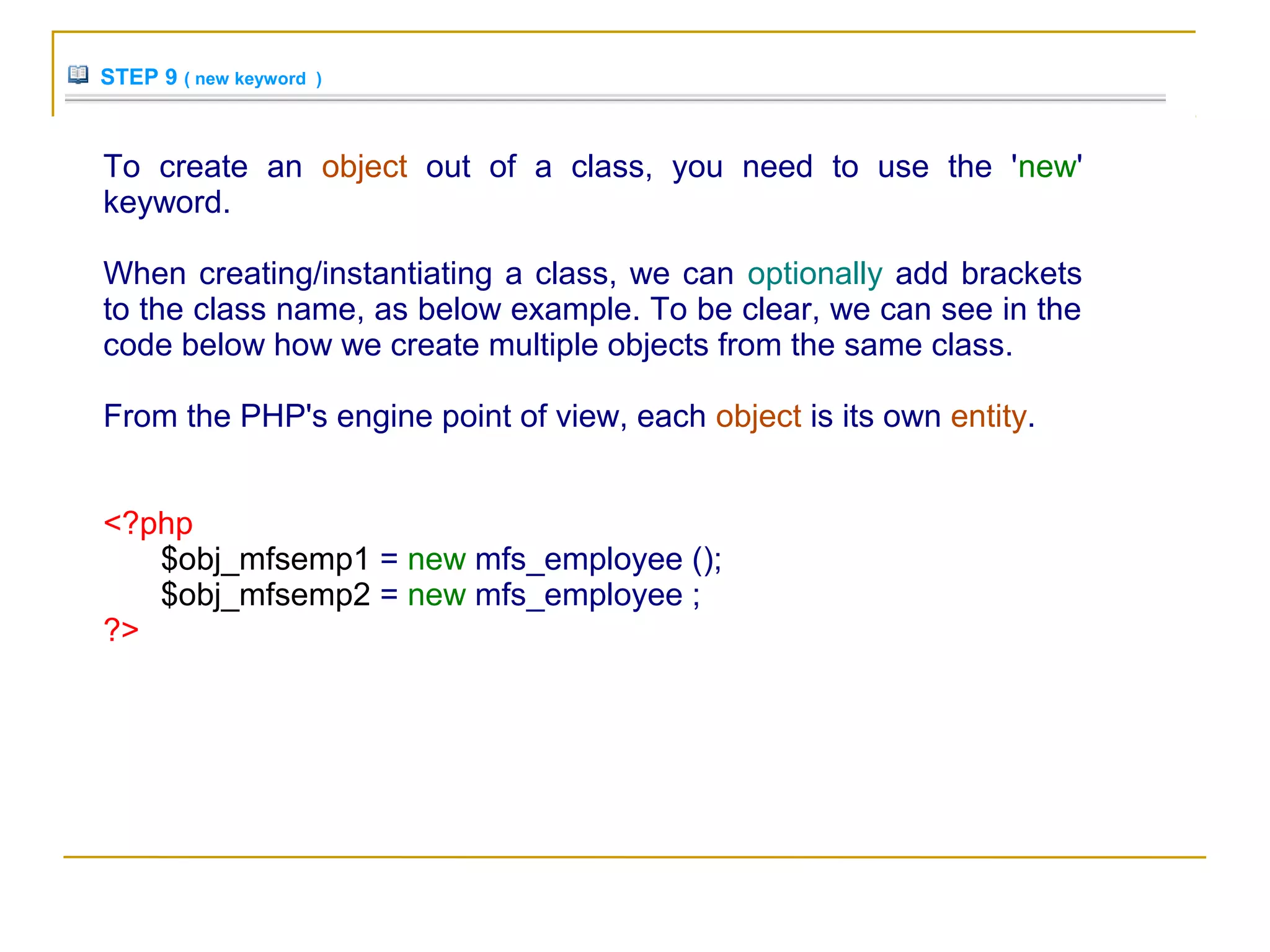 STEP 9 ( new keyword )
To create an object out of a class, you need to use the 'new'
keyword.
When creating/instantiating a class, we can optionally add brackets
to the class name, as below example. To be clear, we can see in the
code below how we create multiple objects from the same class.
From the PHP's engine point of view, each object is its own entity.
<?php
$obj_mfsemp1 = new mfs_employee ();
$obj_mfsemp2 = new mfs_employee ;
?>
 